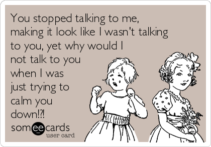 You stopped talking to me,
making it look like I wasn't talking
to you, yet why would I
not talk to you
when I was
just trying to
calm you
down!?!