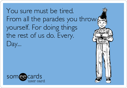 You sure must be tired.
From all the parades you throw
yourself. For doing things
the rest of us do. Every.
Day...