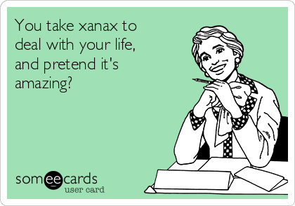 You take xanax to
deal with your life,
and pretend it's
amazing?