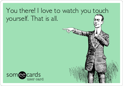 You there! I love to watch you touch
yourself. That is all. 