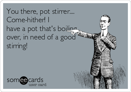 You there, pot stirrer....
Come-hither! I
have a pot that's boiling
over, in need of a good
stirring!
