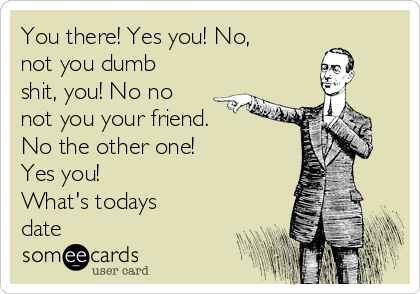 You there! Yes you! No,
not you dumb
shit, you! No no
not you your friend.
No the other one!
Yes you!
What's todays
date