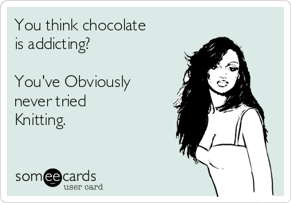 You think chocolate 
is addicting?

You've Obviously 
never tried 
Knitting.