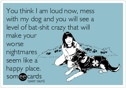 You think I am loud now, mess
with my dog and you will see a
level of bat-shit crazy that will
make your
worse
nightmares
seem like a
happy place.