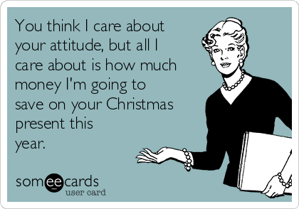 You think I care about
your attitude, but all I
care about is how much
money I'm going to
save on your Christmas
present this
year.