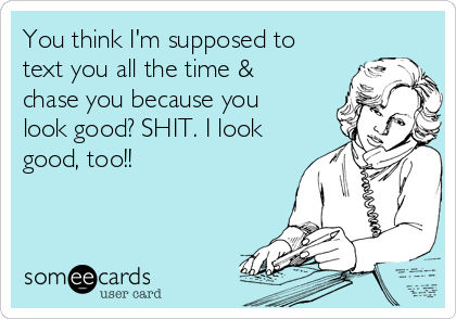 You think I'm supposed to
text you all the time &
chase you because you
look good? SHIT. I look
good, too!!