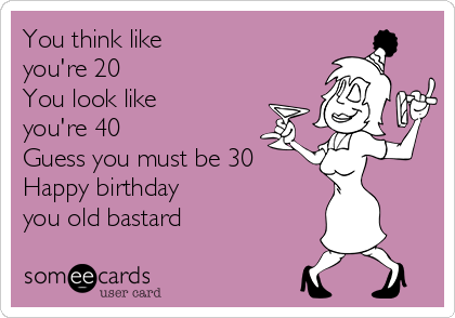 You think like 
you're 20
You look like 
you're 40
Guess you must be 30
Happy birthday
you old bastard