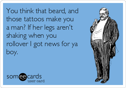 You think that beard, and
those tattoos make you
a man? If her legs aren't
shaking when you
rollover I got news for ya
boy.