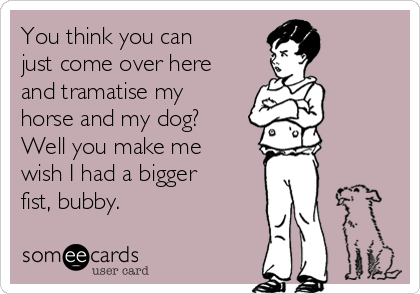 You think you can
just come over here
and tramatise my
horse and my dog?
Well you make me
wish I had a bigger
fist, bubby.