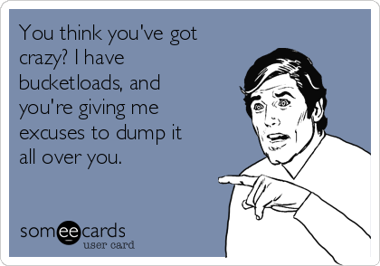 You think you've got
crazy? I have
bucketloads, and
you're giving me
excuses to dump it
all over you.