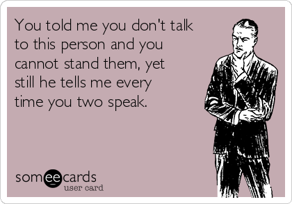 You told me you don't talk
to this person and you
cannot stand them, yet
still he tells me every
time you two speak.