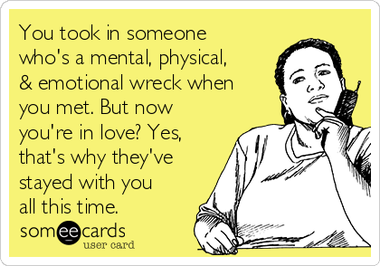 You took in someone
who's a mental, physical,
& emotional wreck when
you met. But now
you're in love? Yes,
that's why they've
stayed with you
all this time.