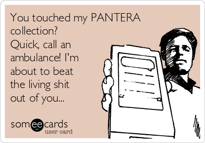 You touched my PANTERA
collection? 
Quick, call an
ambulance! I'm
about to beat
the living shit
out of you...