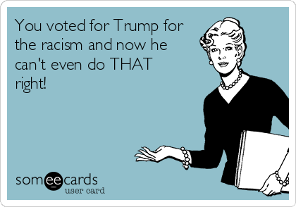 You voted for Trump for
the racism and now he
can't even do THAT
right!