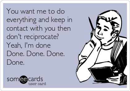 You want me to do
everything and keep in
contact with you then
don't reciprocate?
Yeah, I'm done
Done. Done. Done.
Done. 