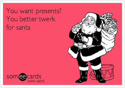 You want presents?
You better twerk
for santa  