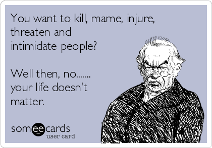 You want to kill, mame, injure,
threaten and
intimidate people?

Well then, no.......
your life doesn't
matter.