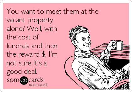 You want to meet them at the
vacant property
alone? Well, with
the cost of
funerals and then
the reward $, I'm
not sure it's a
good deal.