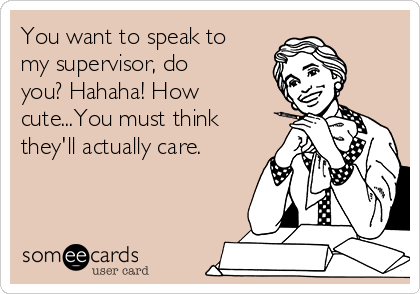 You want to speak to
my supervisor, do
you? Hahaha! How
cute...You must think
they'll actually care.