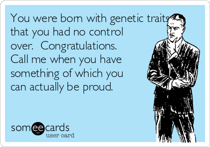 You were born with genetic traits
that you had no control
over.  Congratulations. 
Call me when you have
something of which you
can actually be proud.