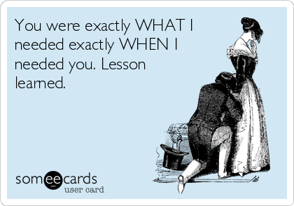 You were exactly WHAT I 
needed exactly WHEN I 
needed you. Lesson
learned. 