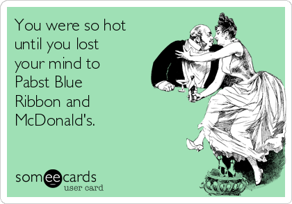 You were so hot
until you lost
your mind to
Pabst Blue
Ribbon and
McDonald's.