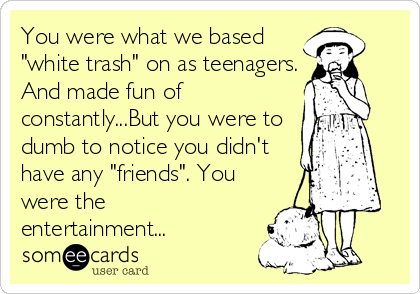 You were what we based
"white trash" on as teenagers.
And made fun of
constantly...But you were to
dumb to notice you didn't
have any "friends". You
were the
entertainment...