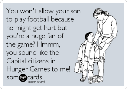 You won't allow your son
to play football because
he might get hurt but
you're a huge fan of
the game? Hmmm,
you sound like the
Capital citizens in
Hunger Games to me!