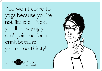 You won't come to
yoga because you're
not flexible... Next
you'll be saying you
can't join me for a
drink because
you're too thirsty!