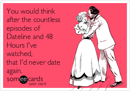 You would think
after the countless
episodes of
Dateline and 48
Hours I've
watched,
that I'd never date
again. 