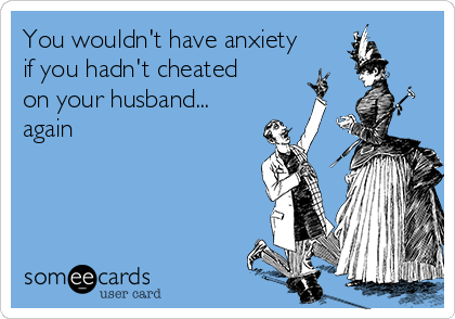 You wouldn't have anxiety
if you hadn't cheated
on your husband...
again 