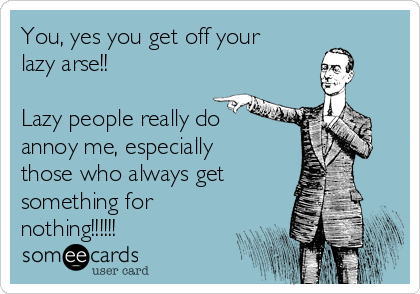 You, yes you get off your
lazy arse!!

Lazy people really do
annoy me, especially
those who always get
something for
nothing!!!!!!