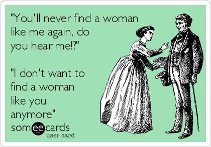 "You'll never find a woman
like me again, do
you hear me!?"

"I don't want to
find a woman
like you
anymore"