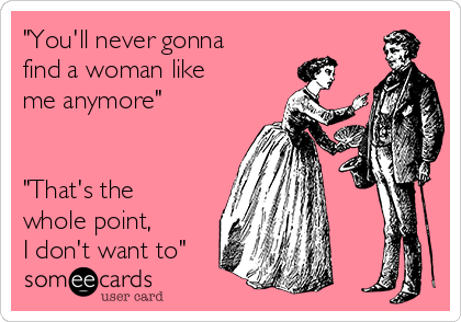 "You'll never gonna
find a woman like
me anymore"


"That's the
whole point, 
I don't want to"