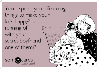 You'll spend your life doing
things to make your
kids happy? Is
running off
with your
secret boyfriend
one of them??