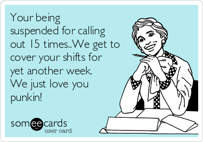 Your being
suspended for calling
out 15 times..We get to
cover your shifts for
yet another week.
We just love you
punkin!