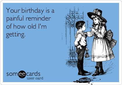 Your birthday is a 
painful reminder
of how old I'm
getting. 