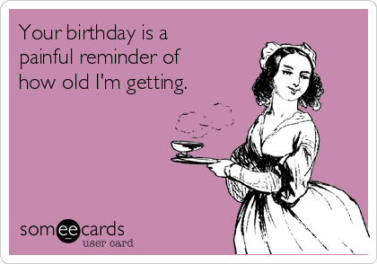 Your birthday is a
painful reminder of
how old I'm getting.