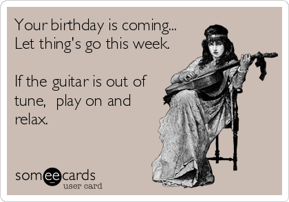 Your birthday is coming...
Let thing's go this week. 

If the guitar is out of
tune,  play on and
relax.