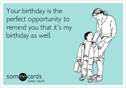 Your birthday is the
perfect opportunity to
remind you that it's my
birthday as well. 
