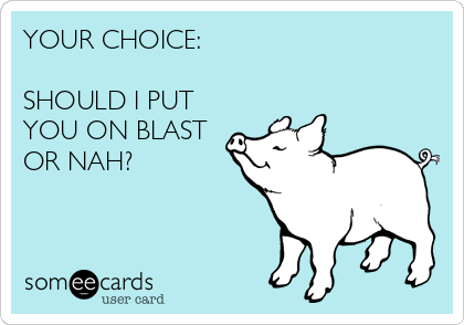 YOUR CHOICE:

SHOULD I PUT
YOU ON BLAST
OR NAH?