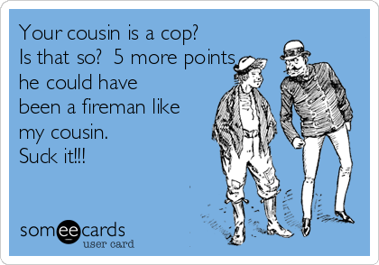 Your cousin is a cop?
Is that so?  5 more points
he could have
been a fireman like
my cousin.
Suck it!!!
