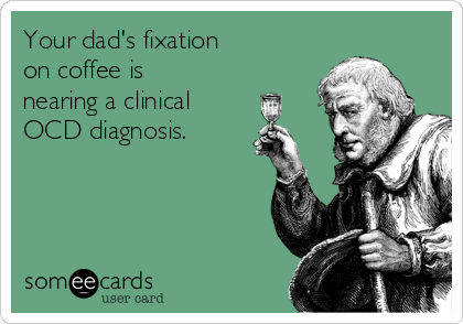 Your dad's fixation 
on coffee is
nearing a clinical
OCD diagnosis.