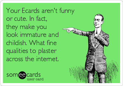 Your Ecards aren't funny
or cute. In fact,
they make you
look immature and
childish. What fine
qualities to plaster
across the internet.