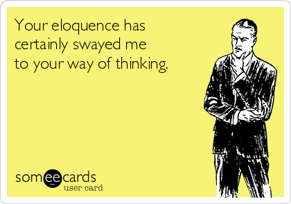 Your eloquence has 
certainly swayed me 
to your way of thinking.