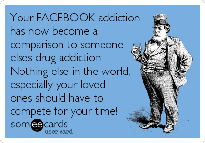 Your FACEBOOK addiction
has now become a
comparison to someone
elses drug addiction.
Nothing else in the world,
especially your loved
ones should have to
compete for your time!