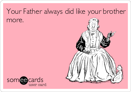 Your Father always did like your brother
more. 