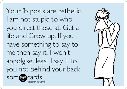 Your fb posts are pathetic.
I am not stupid to who
you direct these at. Get a
life and Grow up. If you
have something to say to
me then say it. I won't
appolgise. least I say it to
you not behind your back