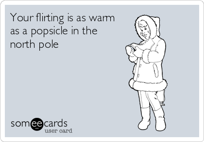 Your flirting is as warm
as a popsicle in the
north pole