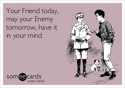 Your Friend today,
may your Enemy
tomorrow, have it
in your mind.